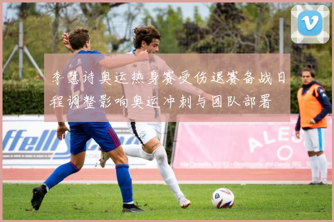 李慧诗奥运热身赛受伤退赛备战日程调整影响奥运冲刺与团队部署