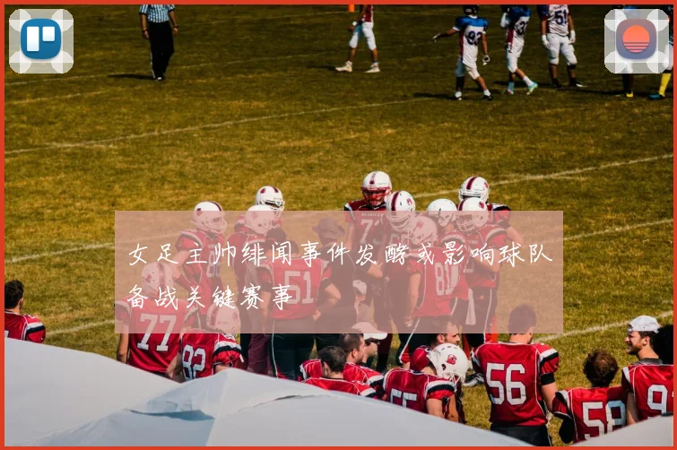 女足主帅绯闻事件发酵或影响球队备战关键赛事